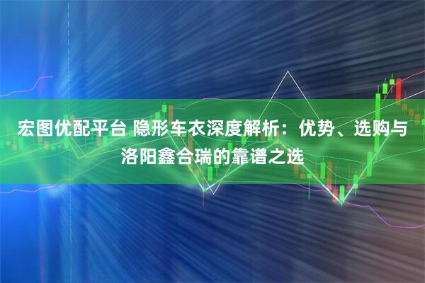 宏图优配平台 隐形车衣深度解析：优势、选购与洛阳鑫合瑞的靠谱之选
