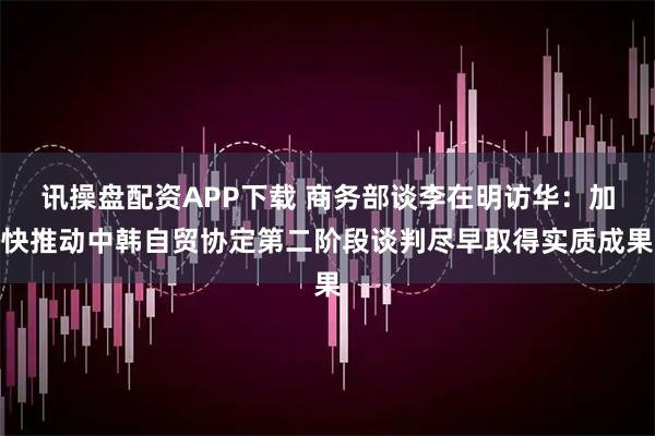 讯操盘配资APP下载 商务部谈李在明访华：加快推动中韩自贸协定第二阶段谈判尽早取得实质成果