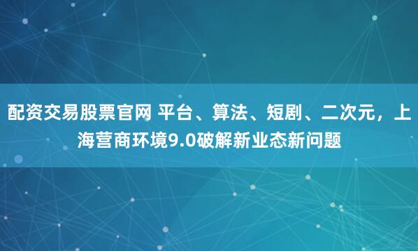 配资交易股票官网 平台、算法、短剧、二次元，上海营商环境9.0破解新业态新问题