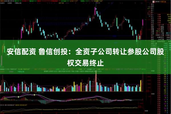 安信配资 鲁信创投：全资子公司转让参股公司股权交易终止