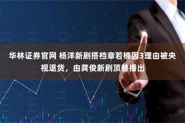 华林证券官网 杨洋新剧搭档章若楠因3理由被央视退货，由龚俊新剧顶替播出