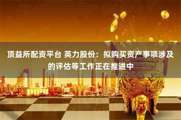 顶益所配资平台 英力股份：拟购买资产事项涉及的评估等工作正在推进中