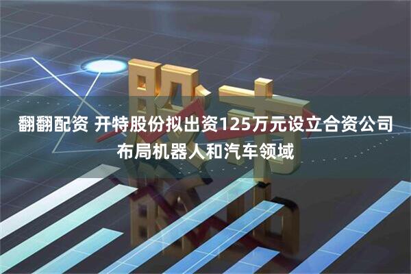 翻翻配资 开特股份拟出资125万元设立合资公司布局机器人和汽车领域