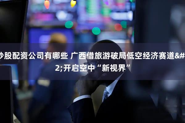 炒股配资公司有哪些 广西借旅游破局低空经济赛道 开启空中“新视界”