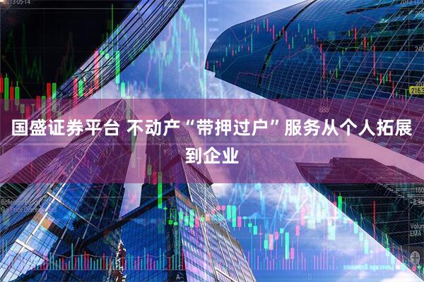 国盛证券平台 不动产“带押过户”服务从个人拓展到企业