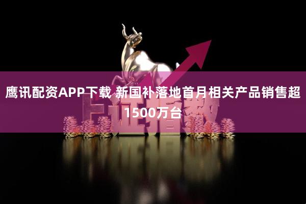 鹰讯配资APP下载 新国补落地首月相关产品销售超1500万台
