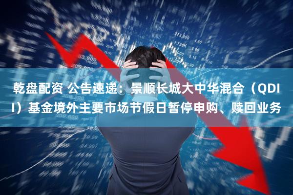 乾盘配资 公告速递：景顺长城大中华混合（QDII）基金境外主要市场节假日暂停申购、赎回业务