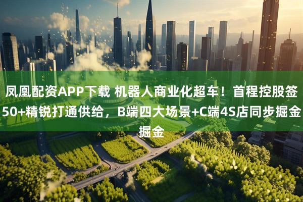 凤凰配资APP下载 机器人商业化超车！首程控股签50+精锐打通供给，B端四大场景+C端4S店同步掘金