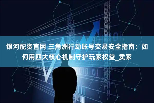 银河配资官网 三角洲行动账号交易安全指南：如何用四大核心机制守护玩家权益_卖家
