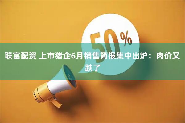 联富配资 上市猪企6月销售简报集中出炉：肉价又跌了