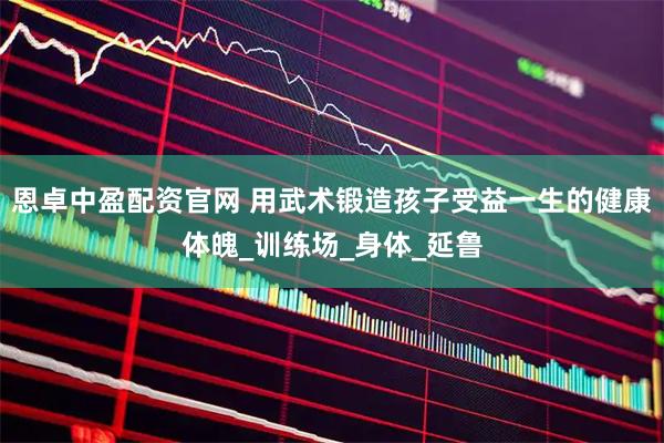 恩卓中盈配资官网 用武术锻造孩子受益一生的健康体魄_训练场_身体_延鲁