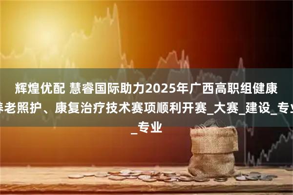 辉煌优配 慧睿国际助力2025年广西高职组健康养老照护、康复治疗技术赛项顺利开赛_大赛_建设_专业