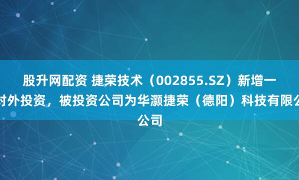 股升网配资 捷荣技术（002855.SZ）新增一起对外投资，被投资公司为华灏捷荣（德阳）科技有限公司