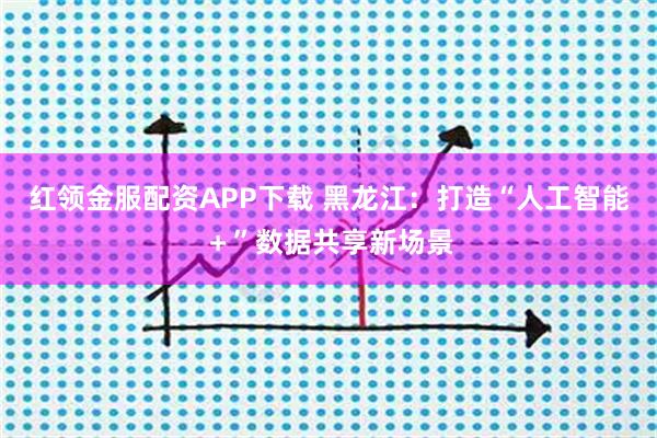红领金服配资APP下载 黑龙江：打造“人工智能＋”数据共享新场景