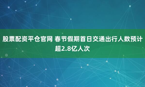 股票配资平仓官网 春节假期首日交通出行人数预计超2.8亿人次