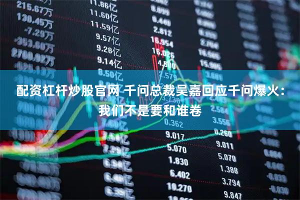 配资杠杆炒股官网 千问总裁吴嘉回应千问爆火：我们不是要和谁卷