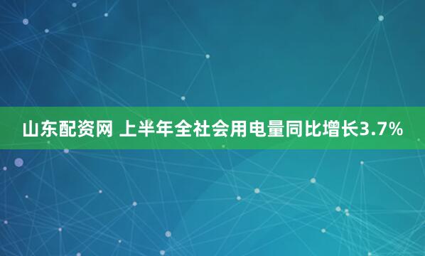 山东配资网 上半年全社会用电量同比增长3.7%