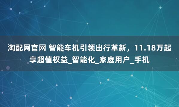 淘配网官网 智能车机引领出行革新，11.18万起享超值权益_智能化_家庭用户_手机