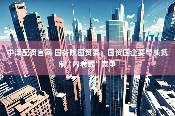 中泽配资官网 国务院国资委：国资国企要带头抵制“内卷式”竞争