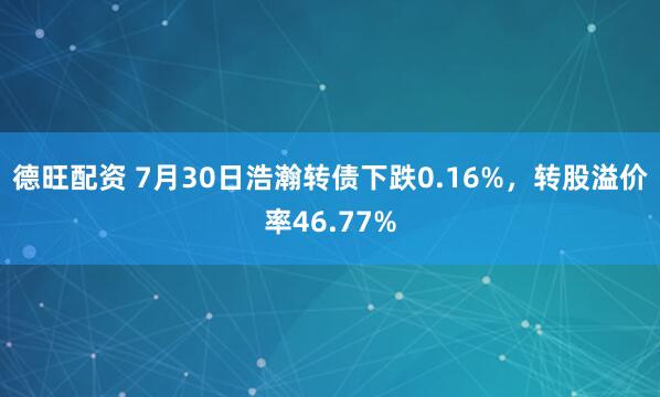 德旺配资 7月30日浩瀚转债下跌0.16%，转股溢价率46.77%