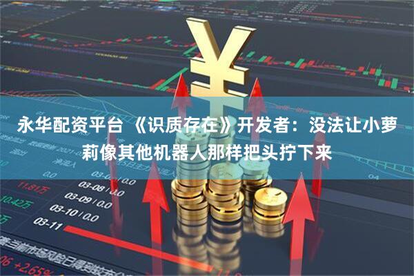 永华配资平台 《识质存在》开发者：没法让小萝莉像其他机器人那样把头拧下来