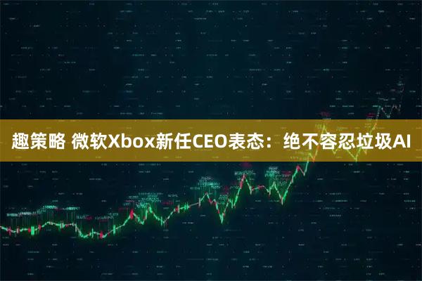 趣策略 微软Xbox新任CEO表态：绝不容忍垃圾AI
