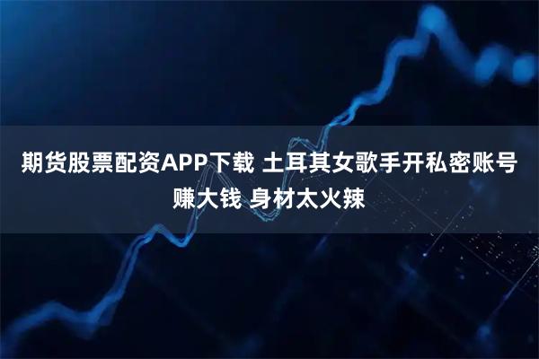 期货股票配资APP下载 土耳其女歌手开私密账号赚大钱 身材太火辣