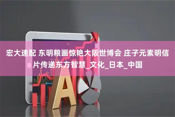 宏大速配 东明粮画惊艳大阪世博会 庄子元素明信片传递东方智慧_文化_日本_中国