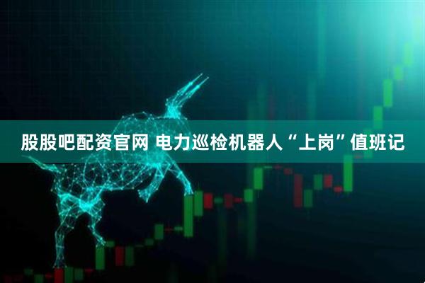 股股吧配资官网 电力巡检机器人“上岗”值班记