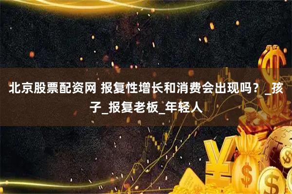 北京股票配资网 报复性增长和消费会出现吗？_孩子_报复老板_年轻人