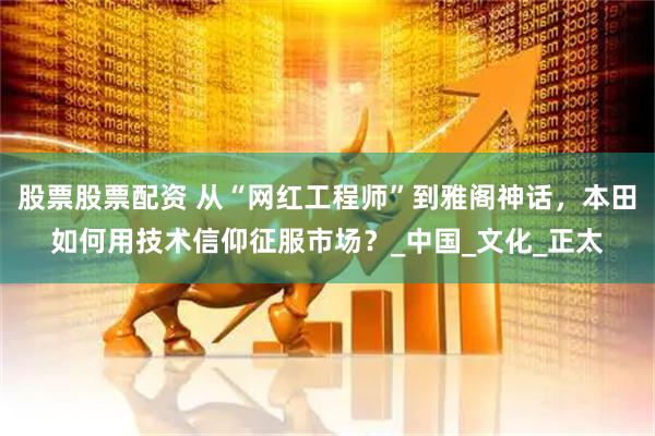 股票股票配资 从“网红工程师”到雅阁神话，本田如何用技术信仰征服市场？_中国_文化_正太