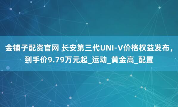 金铺子配资官网 长安第三代UNI-V价格权益发布，到手价9.79万元起_运动_黄金高_配置