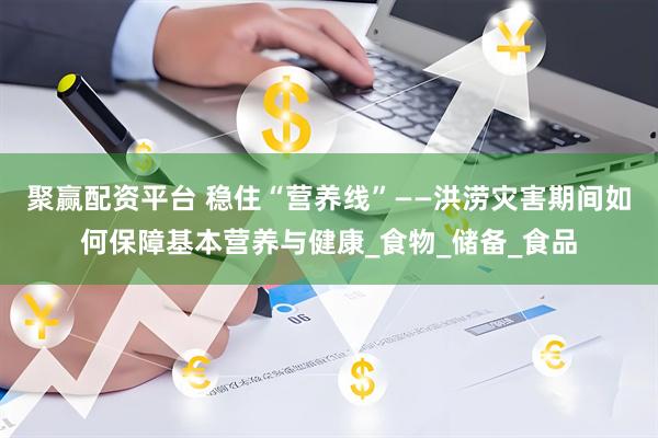 聚赢配资平台 稳住“营养线”——洪涝灾害期间如何保障基本营养与健康_食物_储备_食品