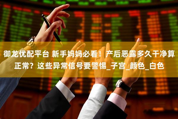 御龙优配平台 新手妈妈必看！产后恶露多久干净算正常？这些异常信号要警惕_子宫_颜色_白色