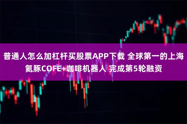 普通人怎么加杠杆买股票APP下载 全球第一的上海氦豚COFE+咖啡机器人 完成第5轮融资