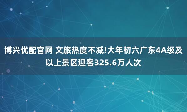 博兴优配官网 文旅热度不减!大年初六广东4A级及以上景区迎客325.6万人次