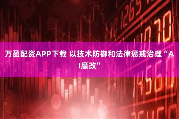 万盈配资APP下载 以技术防御和法律惩戒治理“AI魔改”
