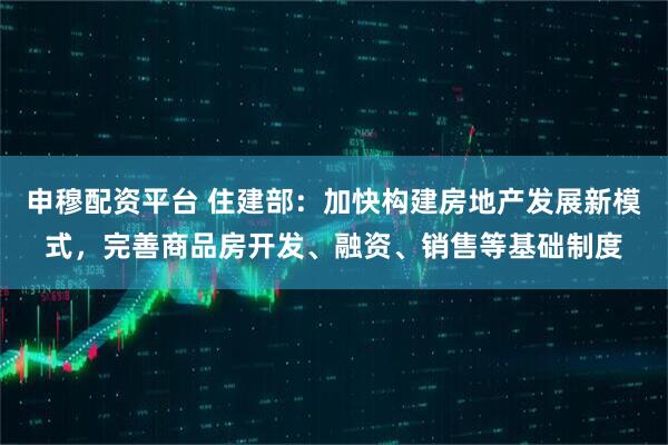 申穆配资平台 住建部：加快构建房地产发展新模式，完善商品房开发、融资、销售等基础制度
