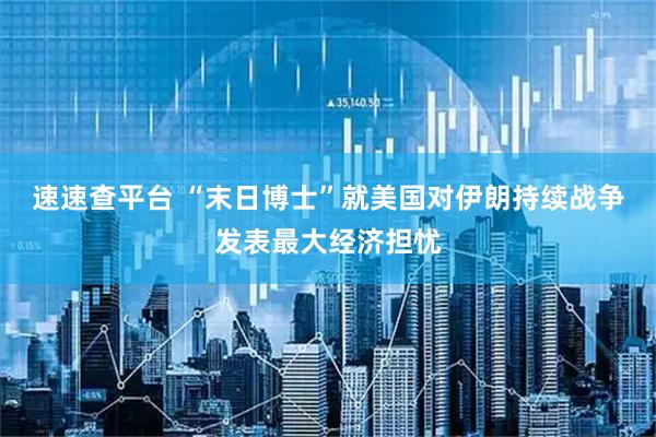 速速查平台 “末日博士”就美国对伊朗持续战争发表最大经济担忧