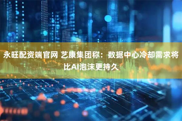 永旺配资端官网 艺康集团称：数据中心冷却需求将比AI泡沫更持久